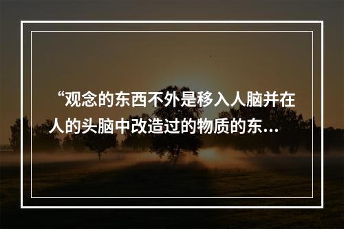 “观念的东西不外是移入人脑并在人的头脑中改造过的物质的东西而