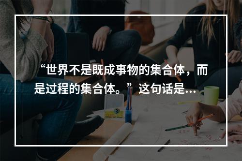 “世界不是既成事物的集合体，而是过程的集合体。”这句话是一种