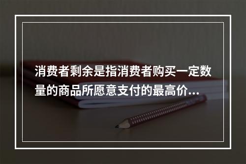 消费者剩余是指消费者购买一定数量的商品所愿意支付的最高价格总