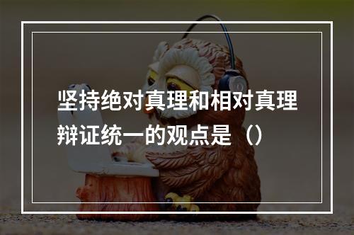 坚持绝对真理和相对真理辩证统一的观点是（）