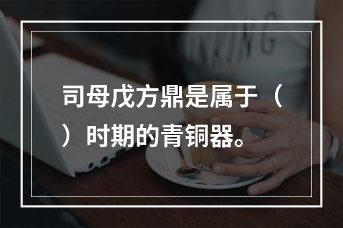 司母戊方鼎是属于（）时期的青铜器。