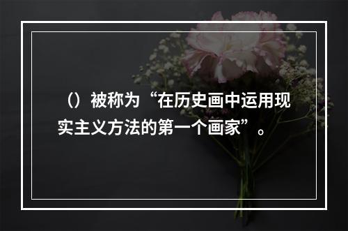 （）被称为“在历史画中运用现实主义方法的第一个画家”。