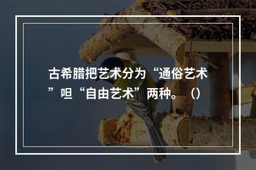 古希腊把艺术分为“通俗艺术”呾“自由艺术”两种。（）