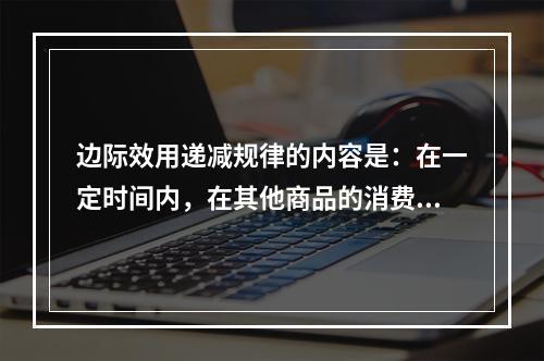 边际效用递减规律的内容是：在一定时间内，在其他商品的消费数量