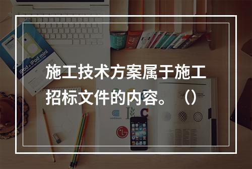 施工技术方案属于施工招标文件的内容。（）