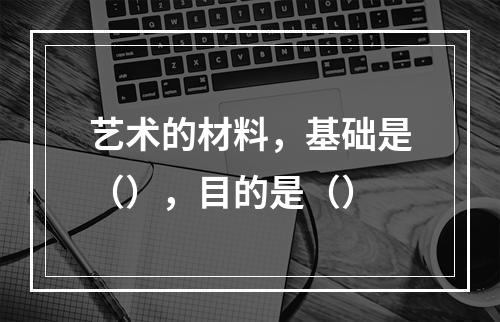 艺术的材料，基础是（），目的是（）