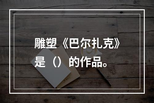 雕塑《巴尔扎克》是（）的作品。