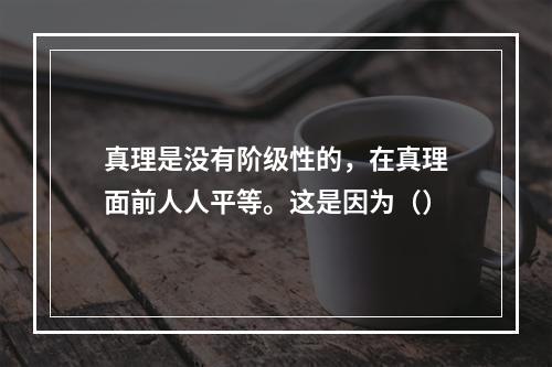 真理是没有阶级性的，在真理面前人人平等。这是因为（）