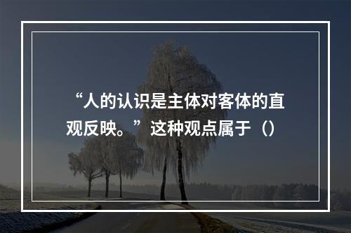 “人的认识是主体对客体的直观反映。”这种观点属于（）