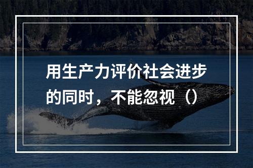 用生产力评价社会进步的同时，不能忽视（）