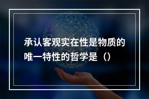 承认客观实在性是物质的唯一特性的哲学是（）