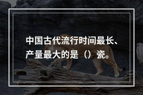 中国古代流行时间最长、产量最大的是（）瓷。