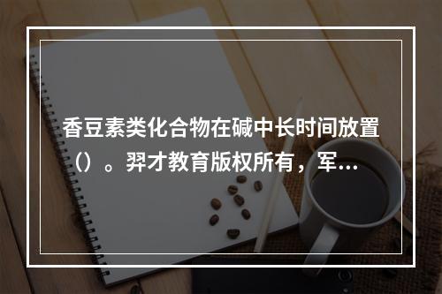 香豆素类化合物在碱中长时间放置（）。羿才教育版权所有，军队文