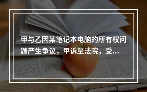 甲与乙因某笔记本电脑的所有权问题产生争议，甲诉至法院，受诉法