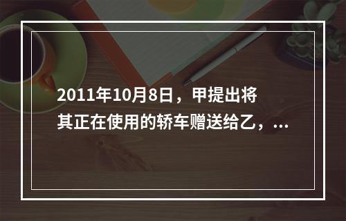 2011年10月8日，甲提出将其正在使用的轿车赠送给乙，乙欣