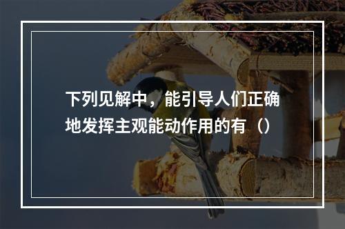 下列见解中，能引导人们正确地发挥主观能动作用的有（）