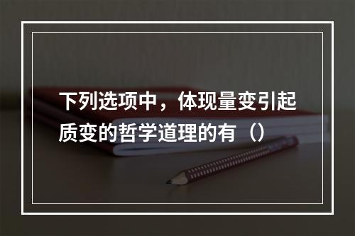 下列选项中，体现量变引起质变的哲学道理的有（）