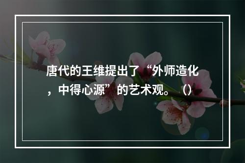 唐代的王维提出了“外师造化，中得心源”的艺术观。（）