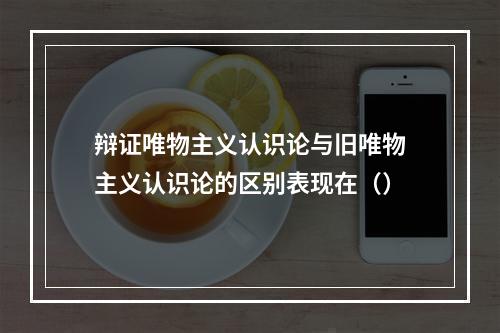 辩证唯物主义认识论与旧唯物主义认识论的区别表现在（）