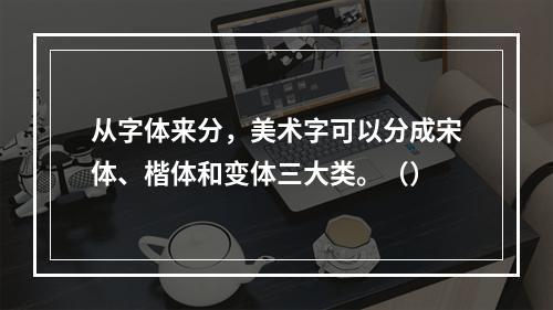 从字体来分，美术字可以分成宋体、楷体和变体三大类。（）