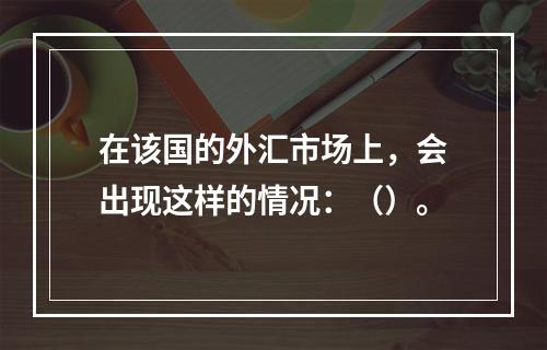 在该国的外汇市场上，会出现这样的情况：（）。