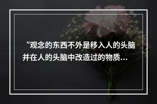 “观念的东西不外是移入人的头脑并在人的头脑中改造过的物质的东