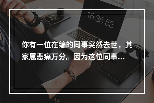 你有一位在编的同事突然去世，其家属悲痛万分。因为这位同事是家