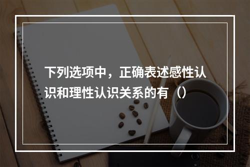 下列选项中，正确表述感性认识和理性认识关系的有（）