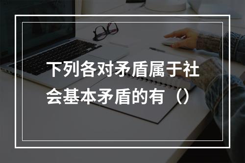 下列各对矛盾属于社会基本矛盾的有（）