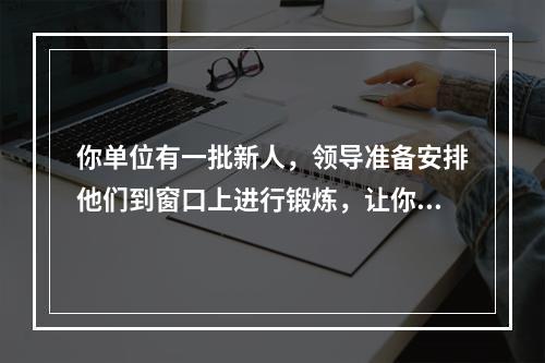 你单位有一批新人，领导准备安排他们到窗口上进行锻炼，让你就此