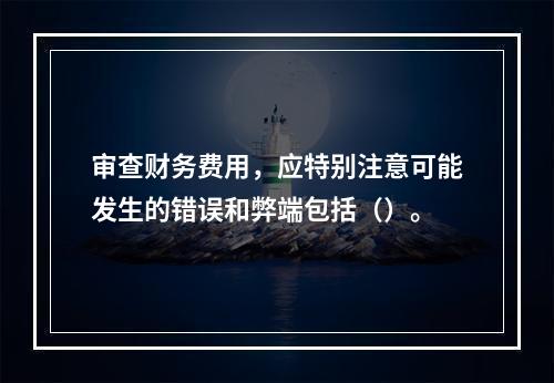 审查财务费用，应特别注意可能发生的错误和弊端包括（）。