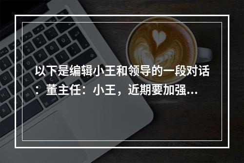 以下是编辑小王和领导的一段对话：董主任：小王，近期要加强宣传