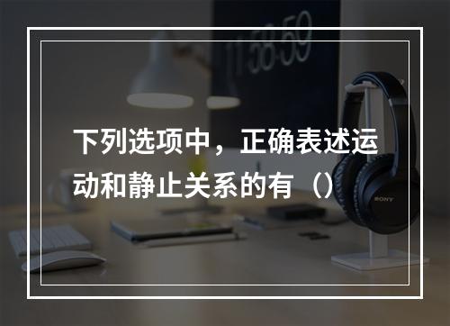 下列选项中，正确表述运动和静止关系的有（）