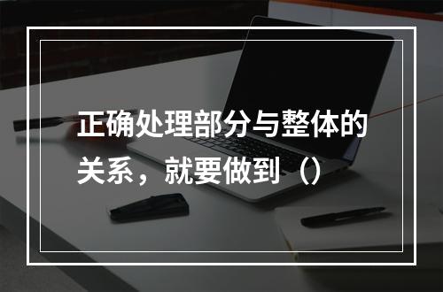 正确处理部分与整体的关系，就要做到（）