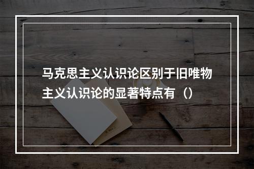 马克思主义认识论区别于旧唯物主义认识论的显著特点有（）