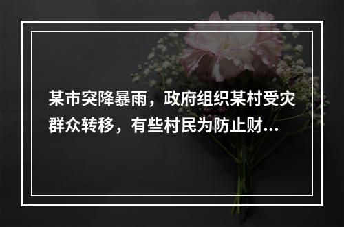 某市突降暴雨，政府组织某村受灾群众转移，有些村民为防止财产受