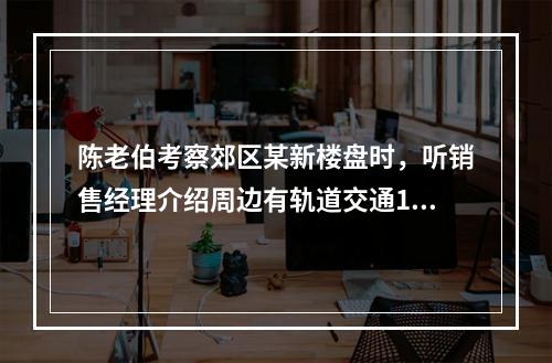 陈老伯考察郊区某新楼盘时，听销售经理介绍周边有轨道交通19号