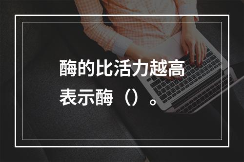 酶的比活力越高表示酶（）。