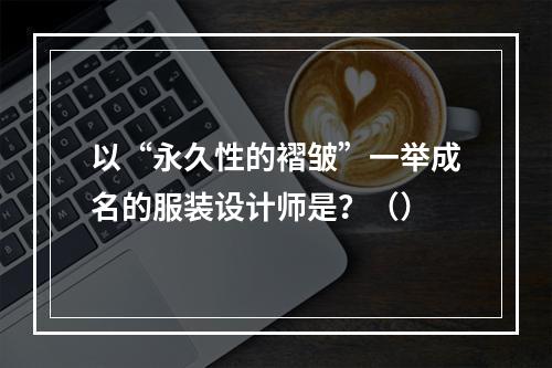 以“永久性的褶皱”一举成名的服装设计师是？（）