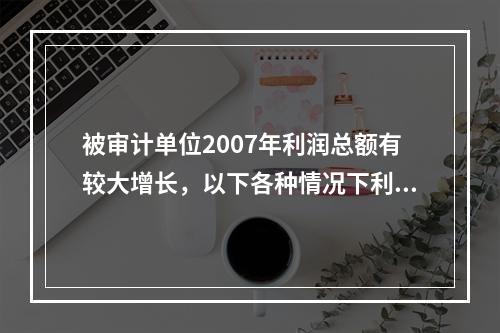 被审计单位2007年利润总额有较大增长，以下各种情况下利润存