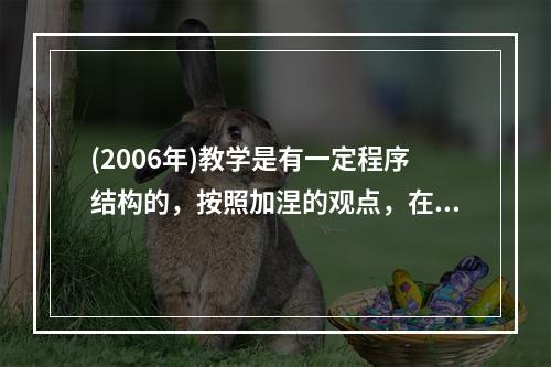 (2006年)教学是有一定程序结构的，按照加涅的观点，在教学