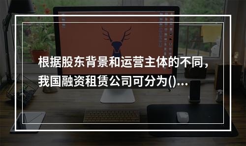 根据股东背景和运营主体的不同，我国融资租赁公司可分为()。