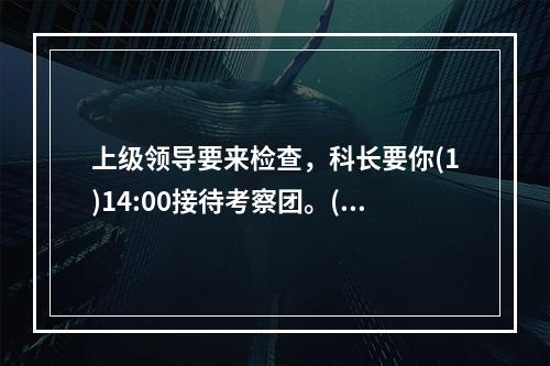 上级领导要来检查，科长要你(1)14:00接待考察团。(2)