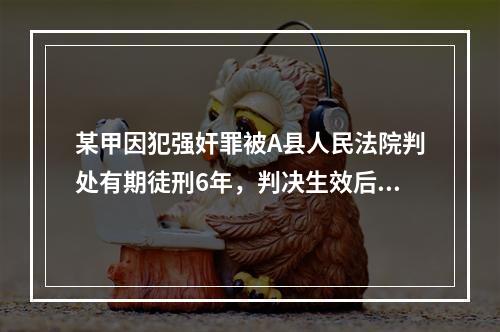 某甲因犯强奸罪被A县人民法院判处有期徒刑6年，判决生效后被送