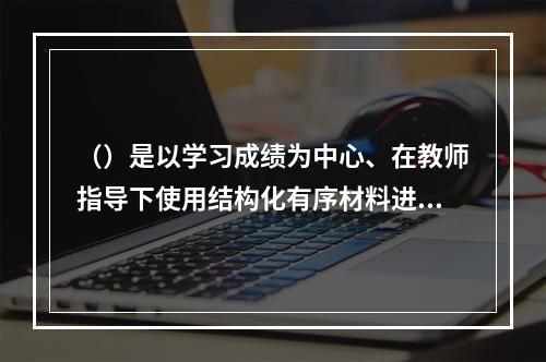 （）是以学习成绩为中心、在教师指导下使用结构化有序材料进行的