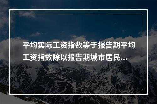 平均实际工资指数等于报告期平均工资指数除以报告期城市居民消费