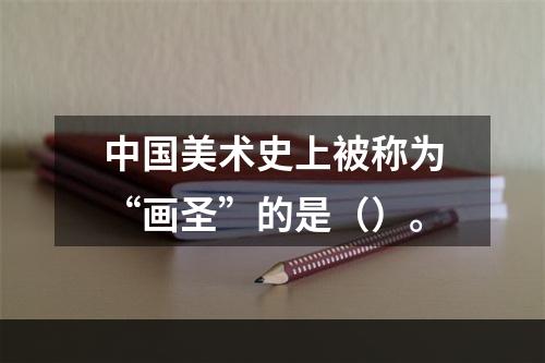 中国美术史上被称为“画圣”的是（）。