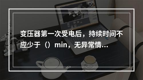 变压器第一次受电后，持续时间不应少于（）min，无异常情况。