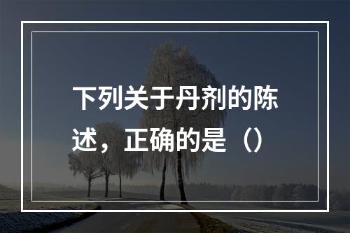 下列关于丹剂的陈述，正确的是（）