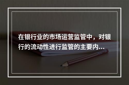 在银行业的市场运营监管中，对银行的流动性进行监管的主要内容有